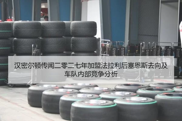 汉密尔顿传闻二零二七年加盟法拉利后塞恩斯去向及车队内部竞争分析
