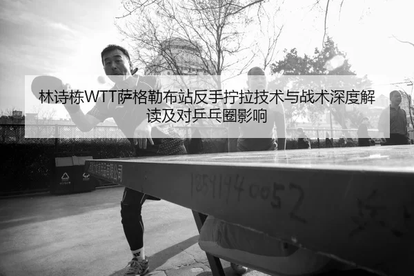 林诗栋WTT萨格勒布站反手拧拉技术与战术深度解读及对乒乓圈影响