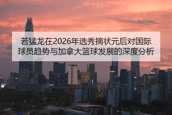 若猛龙在2026年选秀摘状元后对国际球员趋势与加拿大篮球发展的深度分析