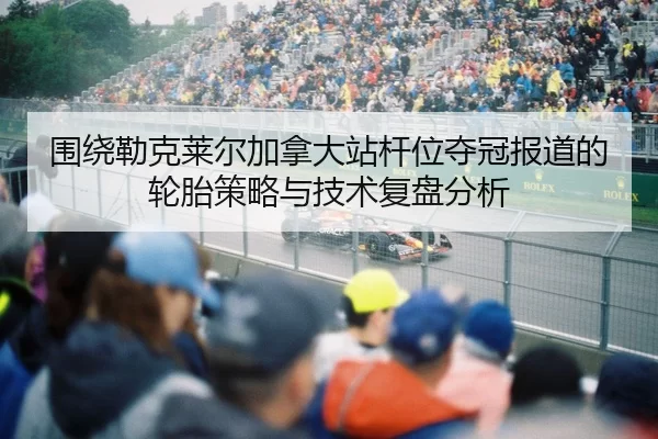围绕勒克莱尔加拿大站杆位夺冠报道的轮胎策略与技术复盘分析