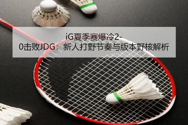 iG夏季赛爆冷2-0击败JDG：新人打野节奏与版本野核解析
