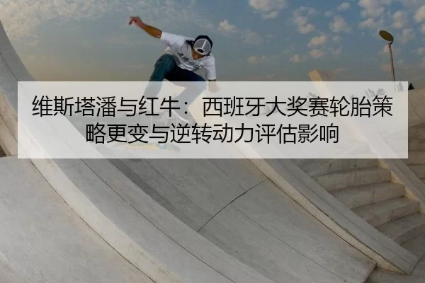 维斯塔潘与红牛：西班牙大奖赛轮胎策略更变与逆转动力评估影响