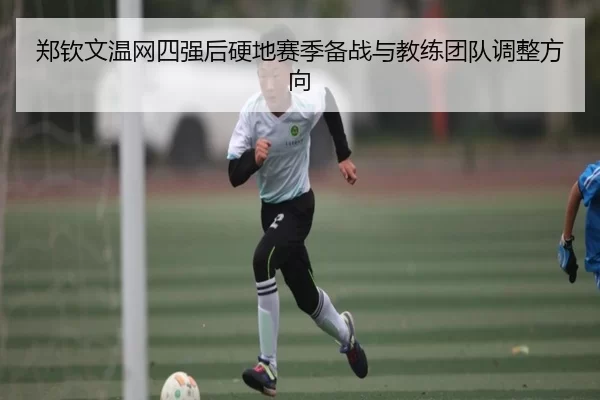 郑钦文温网四强后硬地赛季备战与教练团队调整方向