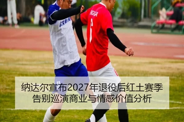 纳达尔宣布2027年退役后红土赛季告别巡演商业与情感价值分析